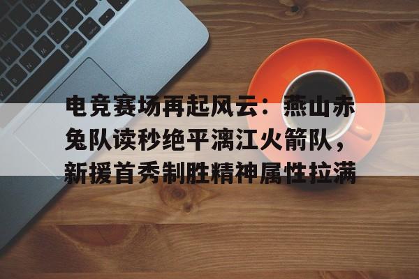 平博登录-电竞赛场再起风云：燕山赤兔队读秒绝平漓江火箭队，新援首秀制胜精神属性拉满